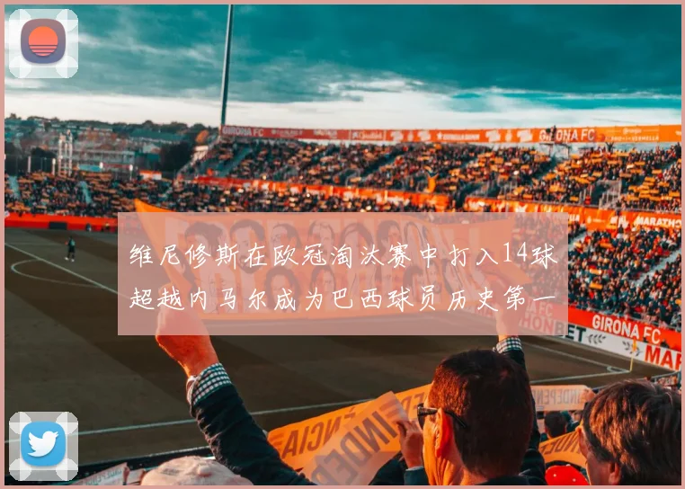 维尼修斯在欧冠淘汰赛中打入14球超越内马尔成为巴西球员历史第一人