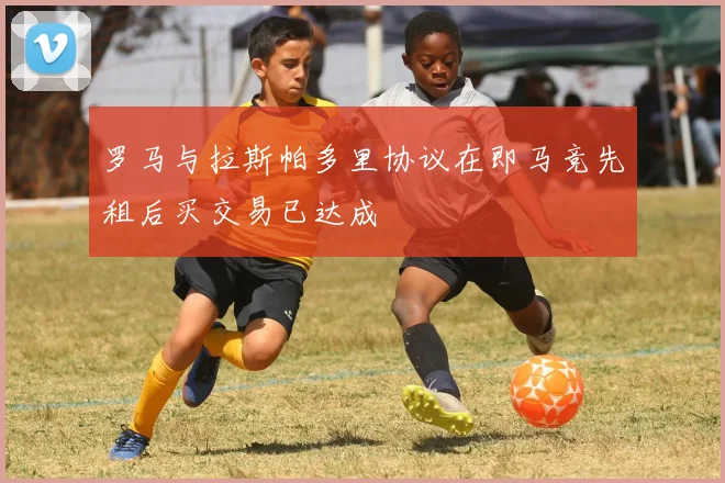 罗马与拉斯帕多里协议在即马竞先租后买交易已达成