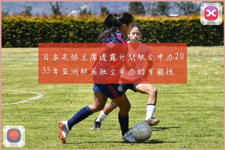 日本足协主席透露计划联合申办2035年亚洲杯或独立举办的可能性