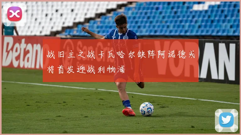 战旧主之战卡瓦哈尔缺阵阿诺德或将首发迎战利物浦