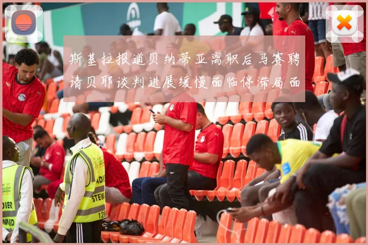 斯基拉报道贝纳蒂亚离职后马赛聘请贝耶谈判进展缓慢面临停滞局面