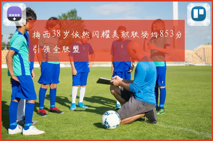 梅西38岁依然闪耀美职联场均853分引领全联盟
