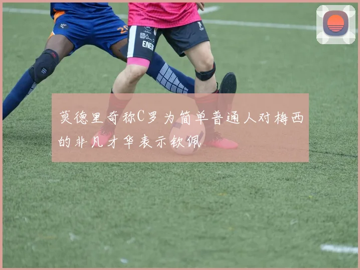 莫德里奇称C罗为简单普通人对梅西的非凡才华表示钦佩