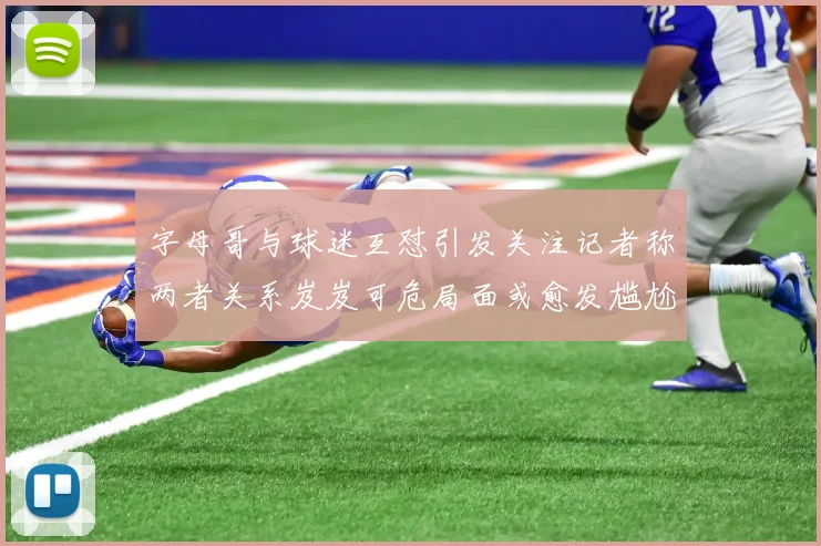 字母哥与球迷互怼引发关注记者称两者关系岌岌可危局面或愈发尴尬