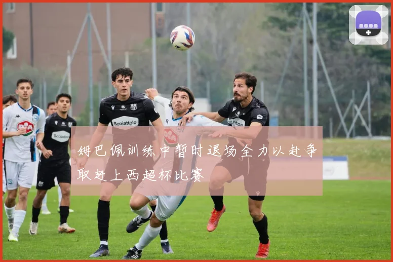 姆巴佩训练中暂时退场全力以赴争取赶上西超杯比赛