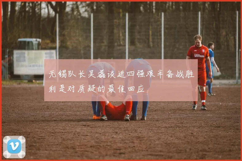 无锡队长吴磊谈进四强艰辛备战胜利是对质疑的最佳回应