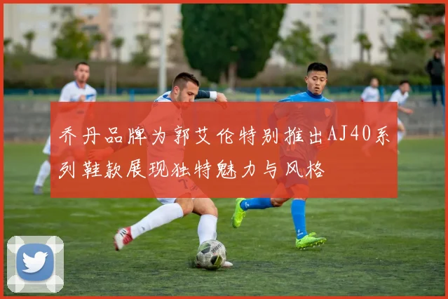 乔丹品牌为郭艾伦特别推出AJ40系列鞋款展现独特魅力与风格