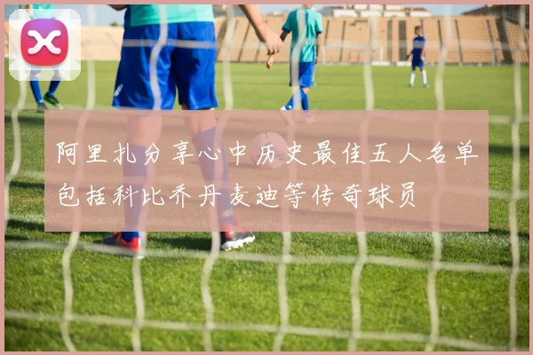 阿里扎分享心中历史最佳五人名单包括科比乔丹麦迪等传奇球员